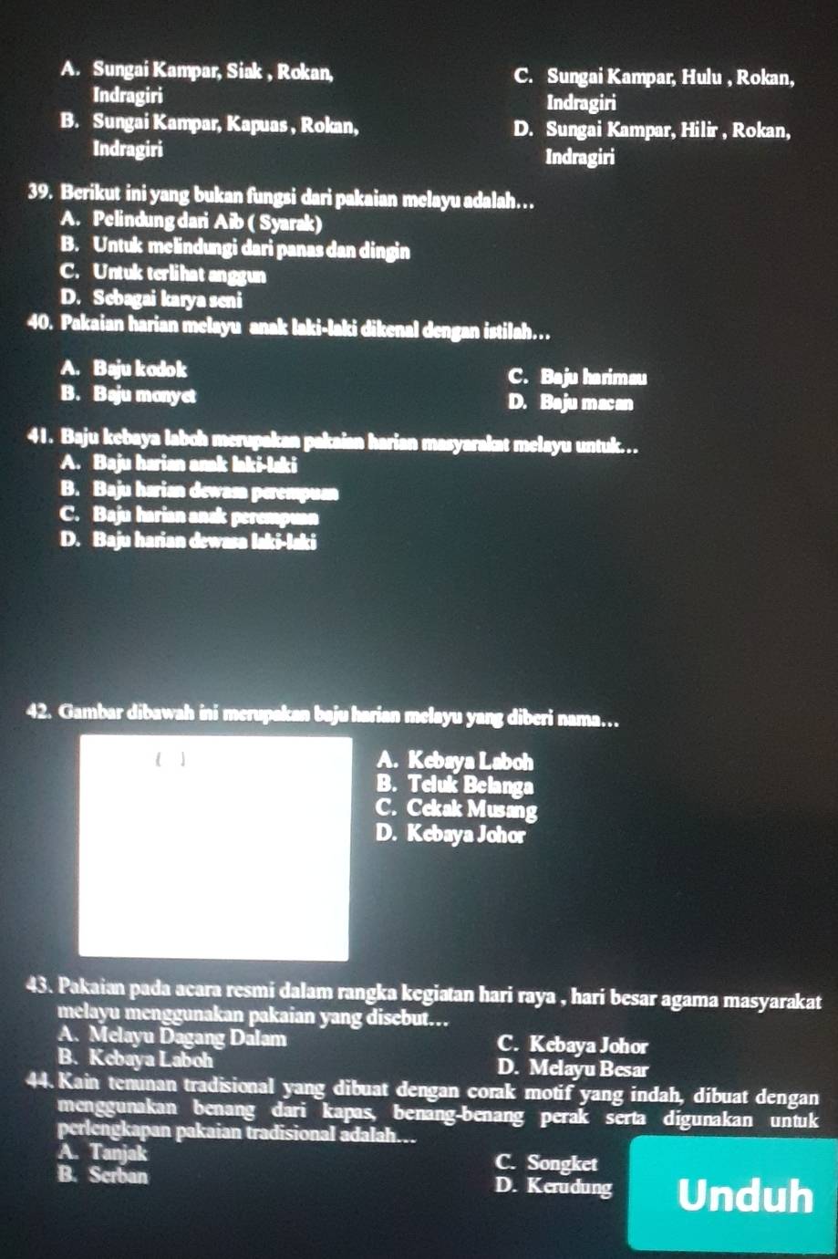 A. Sungai Kampar, Siak , Rokan, C. Sungai Kampar, Hulu , Rokan,
Indragiri Indragiri
B. Sungai Kampar, Kapuas , Rokan, D. Sungai Kampar, Hilir , Rokan,
Indragiri Indragiri
39. Berikut ini yang bukan fungsi dari pakaian melayu adalah…
A. Pelindung dari Aib ( Syarak)
B. Untuk melindungi dari panas dan dingin
C. Untuk terlihat anggun
D. Sebagai karya seni
40. Pakaian harian melayu anak laki-laki dikenal dengan istilah…
A. Baju kodok C. Baju harimau
B. Baju monyet D. Baju macan
41. Baju kebaya laboh merupakan pakaian harian masyarakat melayu untuk….
A. Baju harian anak laki-laki
B. Baju harian dewasa perempuan
C. Baju harian ansk perempuan
D. Baju harian dewasa laki-laki
42. Gambar dibawah ini merupakan baju harian melayu yang diberi nama…
  A. Kebaya Laboh
B. Teluk Belanga
C. Cekak Musang
D. Kebaya Johor
43. Pakaian pada acara resmi dalam rangka kegiatan hari raya , hari besar agama masyarakat
melayu menggunakan pakaian yang disebut.
A. Melayu Dagang Dalam C. Kebaya Johor
B. Kebaya Laboh D. Melayu Besar
44. Kain tenunan tradisional yang dibuat dengan corak motif yang indah, dibuat dengan
menggunakan benang dari kapas, benang-benang perak serta digunakan untuk
perlengkapan pakaian tradisional adalah…
A. Tanjak C. Songket
B. Scrban D. Kerudung Unduh