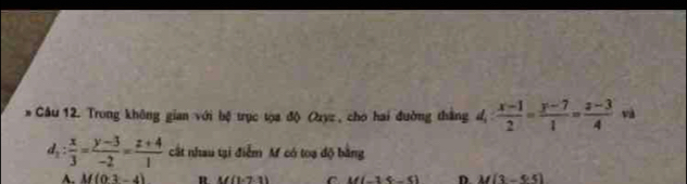 Cầu 12. Trong không gian với bệ trục tọa độ Oryz , cho hai đường thắng độ d_1: (x-1)/2 = (y-7)/1 = (z-3)/4 va
d_1: x/3 = (y-3)/-2 = (z+4)/1  cất nhau tại điễm M có toạ độ bằng
A. M(03-4) R M(1-7,1) C M(-1,4) D M(3-5.5)