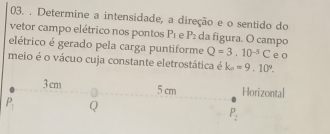 Determine a intensidade, a direção e o sentido do
vetor campo elétrico nos pontos P_1 e P_2 da figura. O campo
elétrico é gerado pela carga puntiforme Q=3.10^(-5)C
meio é o vácuo cuja constante eletrostática é k_n=9,10°. e o
ntal
P_2