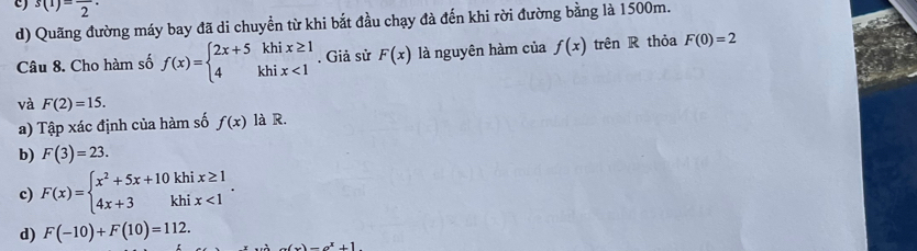 Quãng đường máy bay đã di chuyền từ khi bắt đầu chạy đà đến khi rời đường bằng là 1500m.
c) s(1)=frac 2· f(x) trên R thỏa F(0)=2
Câu 8. Cho hàm số f(x)=beginarrayl 2x+5khix≥ 1 4khix<1endarray.. Giả sử F(x) là nguyên hàm của
và F(2)=15. 
a) Tập xác định của hàm số f(x) là R.
b) F(3)=23.
c) F(x)=beginarrayl x^2+5x+10khix≥ 1 4x+3khix<1endarray..
d) F(-10)+F(10)=112. x^3-x^x+1