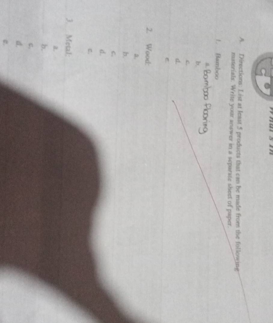 whasn
A. Directions: List at least 5 products that can be made from the following
materials. Write your answer in a separate sheet of paper.
1. Bamboo
,
b.
c.
d.
2. Wood:
a.
b.
C.
d.
c.
3. Metal:
a.
b.
c.
d.
2.