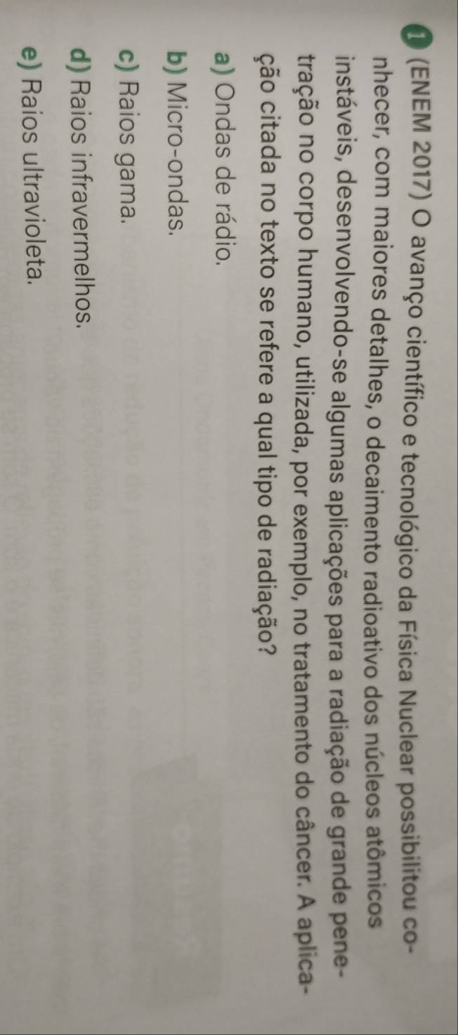 1 (ENEM 2017) O avanço científico e tecnológico da Física Nuclear possibilitou co-
nhecer, com maiores detalhes, o decaimento radioativo dos núcleos atômicos
instáveis, desenvolvendo-se algumas aplicações para a radiação de grande pene-
tração no corpo humano, utilizada, por exemplo, no tratamento do câncer. A aplica-
ção citada no texto se refere a qual tipo de radiação?
a) Ondas de rádio.
b) Micro-ondas.
c) Raios gama.
d) Raios infravermelhos.
e) Raios ultravioleta.
