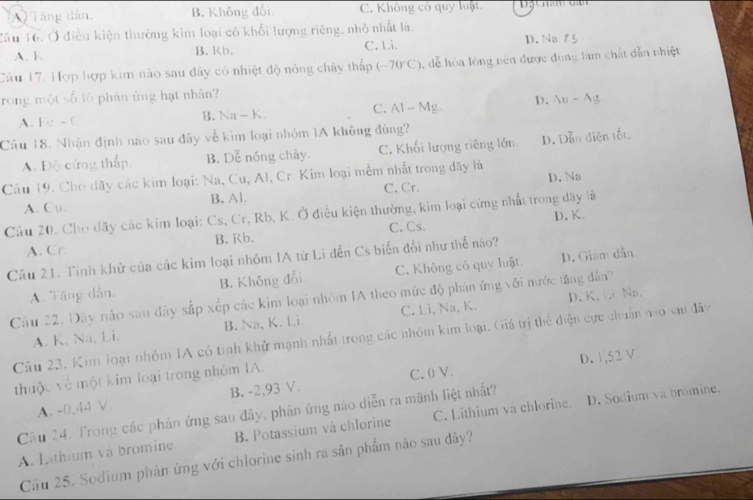 A) Tăng dẫn. B. Không đổi C. Không có quy luật.
Cầu 16. Ở điều kiện thường kim loại có khối lượng riêng, nhỏ nhất là.
A. K B. Rb. C. Li. D. Na
Câu 17. Hợp hợp kim nào sau đây có nhiệt độ nóng chảy thấp (-70°C) , dễ hóa lỏng nên được dung làm chất dẫn nhiệt
rong một số lò phản ứng hạt nhân?
D. Au-Ag
A. Fe - C B. Na-K C. Al - Mg.
Câu 18. Nhận định nào sau đây về kim loại nhóm IA không đúng?
A. Độ cứng thấp. B. Dễ nóng chảy. C. Khối lượng riêng lớn. D. Dẫn điện tốt.
Câu 19. Cho dãy các kim loại: Na, Cu, Al, Cr. Kim loại mềm nhất trong dãy là
A. Cu. B. Al. C. Cr. D. Na
Câu 20. Cho dãy các kim loại: Cs, Cr, Rb, K. Ở điều kiện thường, kim loại cừng nhất trong dãy là
D. K.
A. Cr B. Rb. C. Cs.
Câu 21. Tính khử của các kim loại nhóm IA từ Li đến Cs biến đổi như thế nào?
A. Tăng dẫn, B. Không đổi C. Không có quy luật. D. Giảm dẫn.
Cầu 22. Dãy nào sau đây sắp xếp các kim loại nhóm IA theo mức độ phản ứng với nước tăng dẫn
A. K. Na, Li. B. Na, K. Li. C. Li, Na, K. D. K, Li Na.
Câu 23. Kim loại nhóm IA có tinh khử mạnh nhất trong các nhóm kim loại. Giá trị thể điện cực chuẩn nao sau đây
thuộc về một kim loại trong nhóm IA.
C. 0 V. D. 1,52 V.
A. -0,44 V. B. -2,93 V.
Cầu 24. Trong các phản ứng sau đây, phản ứng nào diễn ra mãnh liệt nhất?
A. Lithium và bromine. B. Potassium và chlorine C. Lithium va chlorine. D. Sodium và bromine.
Cầu 25. Sodium phản ứng với chlorine sinh ra sản phẩm nào sau dây?