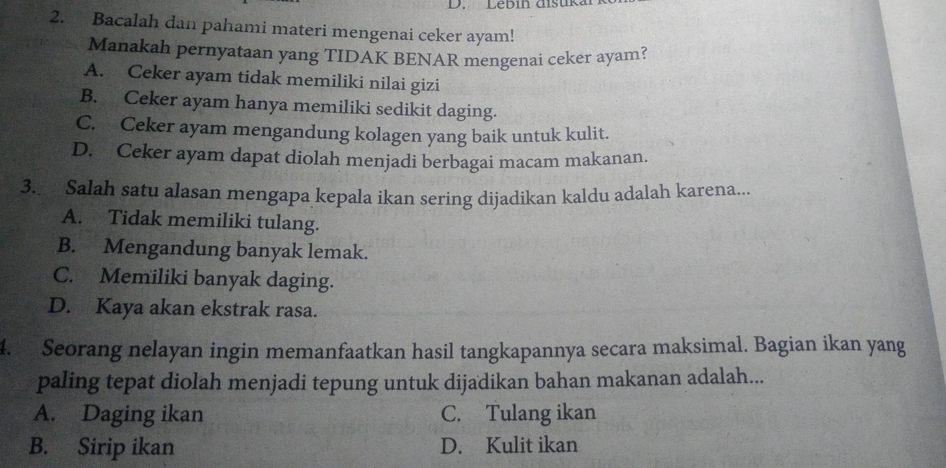 Lebín disuka
2. Bacalah dan pahami materi mengenai ceker ayam!
Manakah pernyataan yang TIDAK BENAR mengenai ceker ayam?
A. Ceker ayam tidak memiliki nilai gizi
B. Ceker ayam hanya memiliki sedikit daging.
C. Ceker ayam mengandung kolagen yang baik untuk kulit.
D. Ceker ayam dapat diolah menjadi berbagai macam makanan.
3. Salah satu alasan mengapa kepala ikan sering dijadikan kaldu adalah karena...
A. Tidak memiliki tulang.
B. Mengandung banyak lemak.
C. Memiliki banyak daging.
D. Kaya akan ekstrak rasa.
4. Seorang nelayan ingin memanfaatkan hasil tangkapannya secara maksimal. Bagian ikan yang
paling tepat diolah menjadi tepung untuk dijadikan bahan makanan adalah...
A. Daging ikan C. Tulang ikan
B. Sirip ikan D. Kulit ikan