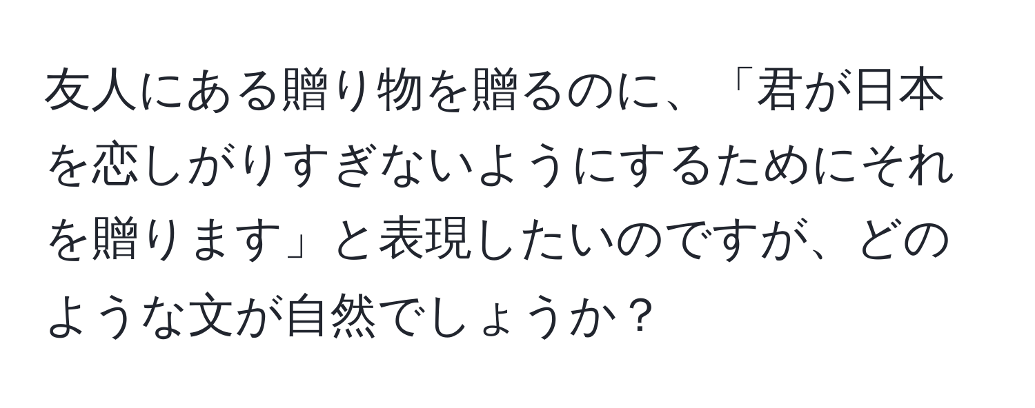 友人にある贈り物を贈るのに、「君が日本を恋しがりすぎないようにするためにそれを贈ります」と表現したいのですが、どのような文が自然でしょうか？