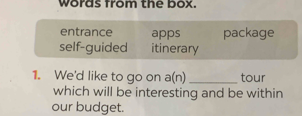 words from the box.
entrance apps package
self-guided itinerary
1. We'd like to go on a(n) _tour
which will be interesting and be within 
our budget.