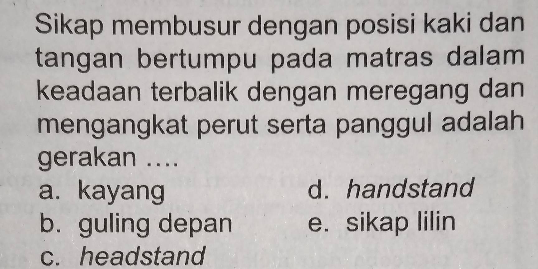 Sikap membusur dengan posisi kaki dan
tangan bertumpu pada matras dalam
keadaan terbalik dengan meregang dan
mengangkat perut serta panggul adalah
gerakan ....
a. kayang d. handstand
b. guling depan e. sikap lilin
c. headstand