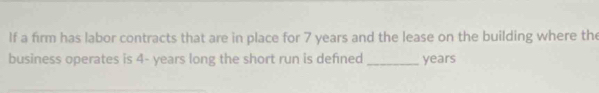 If a firm has labor contracts that are in place for 7 years and the lease on the building where the 
business operates is 4- years long the short run is defned _ years