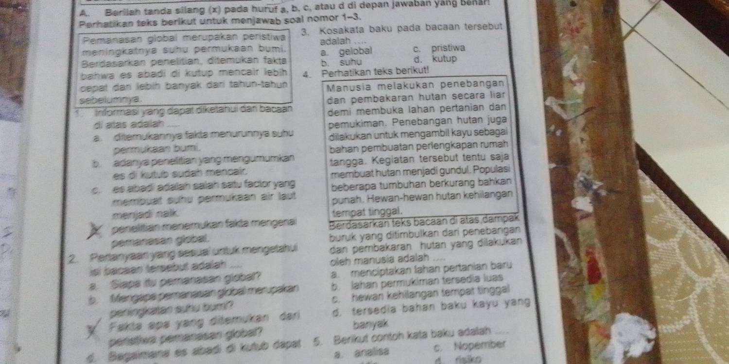 Berilah tanda silang (x) pada huruf a, b, c, atau d di depan jawaban yang benár!
Perhatikan teks berikut untuk menjawab soal nomor 1-3.
Pemanasan global merupakan peristiwa 3. Kosakata baku pada bacaan tersebut
adalah
meningkatnya suhu permukaan bumi. c. pristiwa
Berdasarkan penelitian, ditemukan fakte a. gelobal d. kutup
b. suhu
bahwa es abadi di kutup mencair lebíh 4. Perhatikan teks berikut!
cepat dan lebiḥ banyak dari tahun-tahun Manusia melakukan penebangan
sebelumnya.
dan pembakaran hutan seçara liar
1 Informasi yàng dapat diketanui dan bacaan demi membuka lahan pertanian dạn
dí atas adalah
pemukiman. Penebangan hutan juga
a. ditemukannya fakla mənurunnya suhu diiakukan untuk mengambil kayu sebagai
parmukaan bumi. bahan pembuatan perlengkapan rumah
b. adanya penelitian yang mengumumkan tangga. Kegiatan tersebut tentu saja
es di kutub sudah menpair.
membuat hutan menjadi gundul. Populasi
c. es abadi adalah salah satu factor yang beberapa tumbuhan berkurang bahkan
membuạt suhu permukaan air laut punah. Hewan-hewan hutan kehilangan
menjadi nalk. tempat tinggal.
penelitian menemukan fakta mengerai Berdasarkan teks bacaan di atas dampak
pemanasan giobal. buruk yang ditimbulkan dari penebangan
2. Pertanyaan yang sesuai untuk mengetahui dan pembakaran hutan yang dilakukan
isí bacaan tersebut adalah oleh manusia adalah
a. Slapa itu pemanasan global? a. mencíptakan lahan pertanian baru
b. Mengape pemanasan giobal merupakan b. Jahan permukiman tersedía luas
penlingkatan suhu bum? c. hewan kehilangan tempat tinggal
y Fakta apa yang ditemukan dari d, tersedia bahan baku kayu yang
banyak
peristive pemasasan global?
d. Bagaimana es abadí dí kutub dapat 5. Berikut contoh kata baku adalah
a. analisa c. Nopember
d. risiko