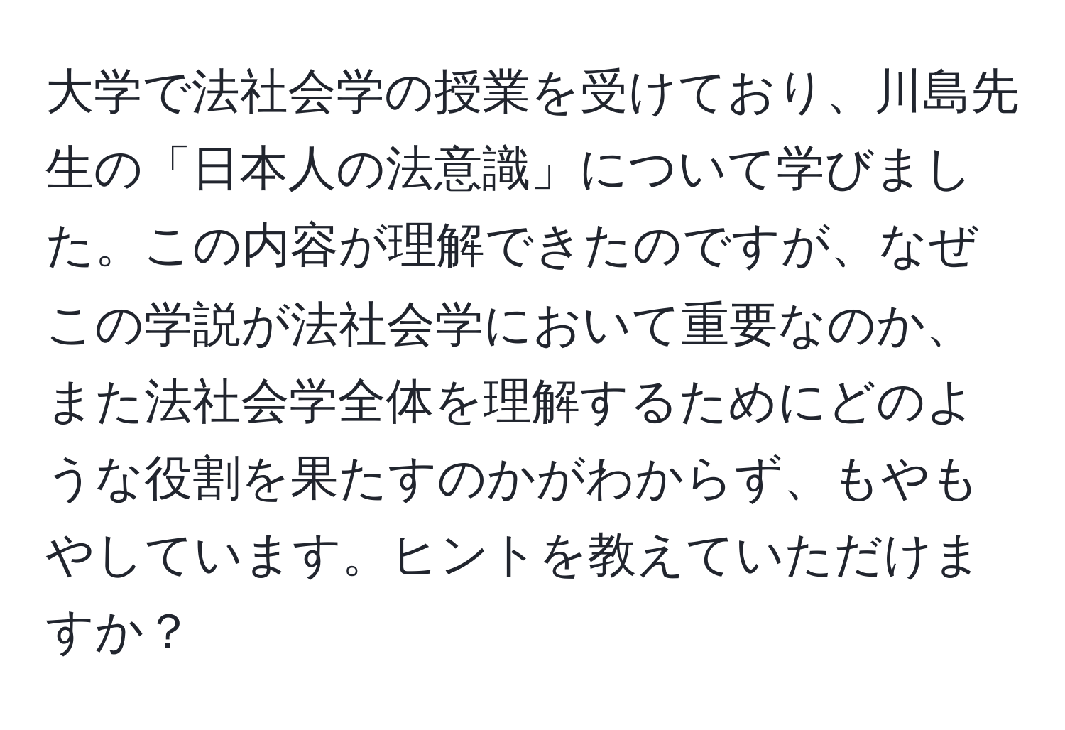 大学で法社会学の授業を受けており、川島先生の「日本人の法意識」について学びました。この内容が理解できたのですが、なぜこの学説が法社会学において重要なのか、また法社会学全体を理解するためにどのような役割を果たすのかがわからず、もやもやしています。ヒントを教えていただけますか？