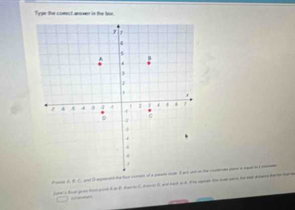Type the corect anewer in the bex. 
Psiens A. B.C, and D regresent the four cimers of a parade route. Each unit on the courtte plane is expal to 1 xlomn 
J oid s foat goes from point A to B. then to C. then to D. and back to A. if he repears ths muse sace, the sal duance that his fw te 
e for ac nt es