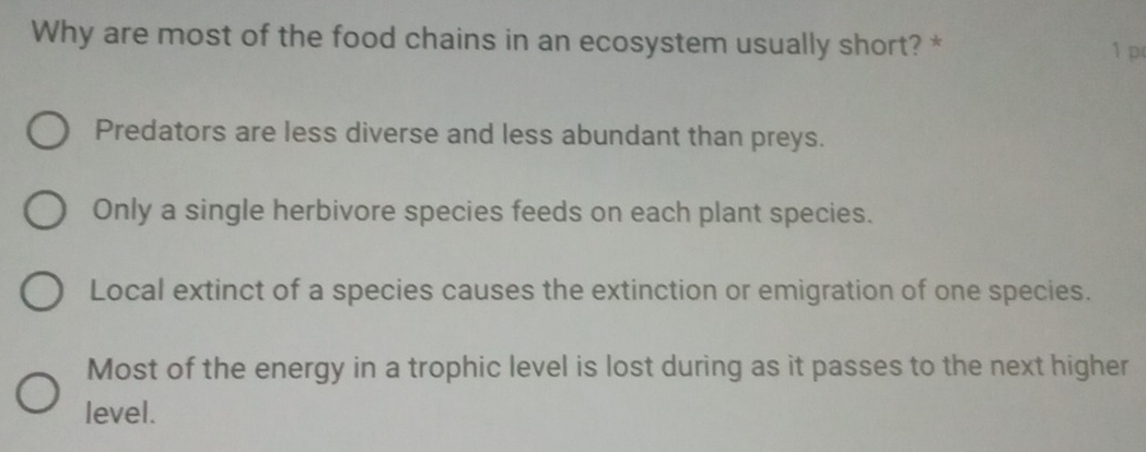 Why are most of the food chains in an ecosystem usually short? *
1 p
Predators are less diverse and less abundant than preys.
Only a single herbivore species feeds on each plant species.
Local extinct of a species causes the extinction or emigration of one species.
Most of the energy in a trophic level is lost during as it passes to the next higher
level.