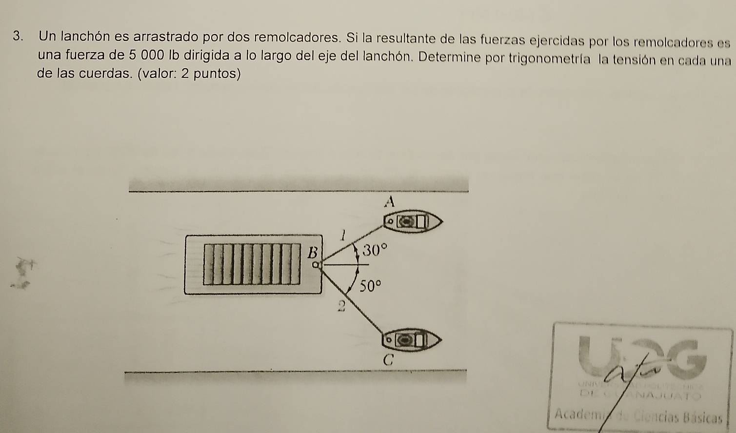 Un lanchón es arrastrado por dos remolcadores. Si la resultante de las fuerzas ejercidas por los remolcadores es 
una fuerza de 5 000 Ib dirigida a lo largo del eje del lanchón. Determine por trigonometría la tensión en cada una 
de las cuerdas. (valor: 2 puntos) 
A 
1 
B 30°
50°
2 
C 
Academ