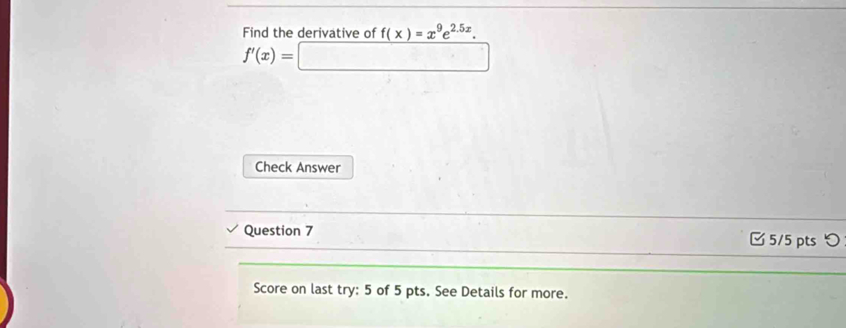 Find the derivative of f(x)=x^9e^(2.5x).
f'(x)=□
Check Answer 
Question 7 □ 5/5 pts つ 
Score on last try: 5 of 5 pts. See Details for more.