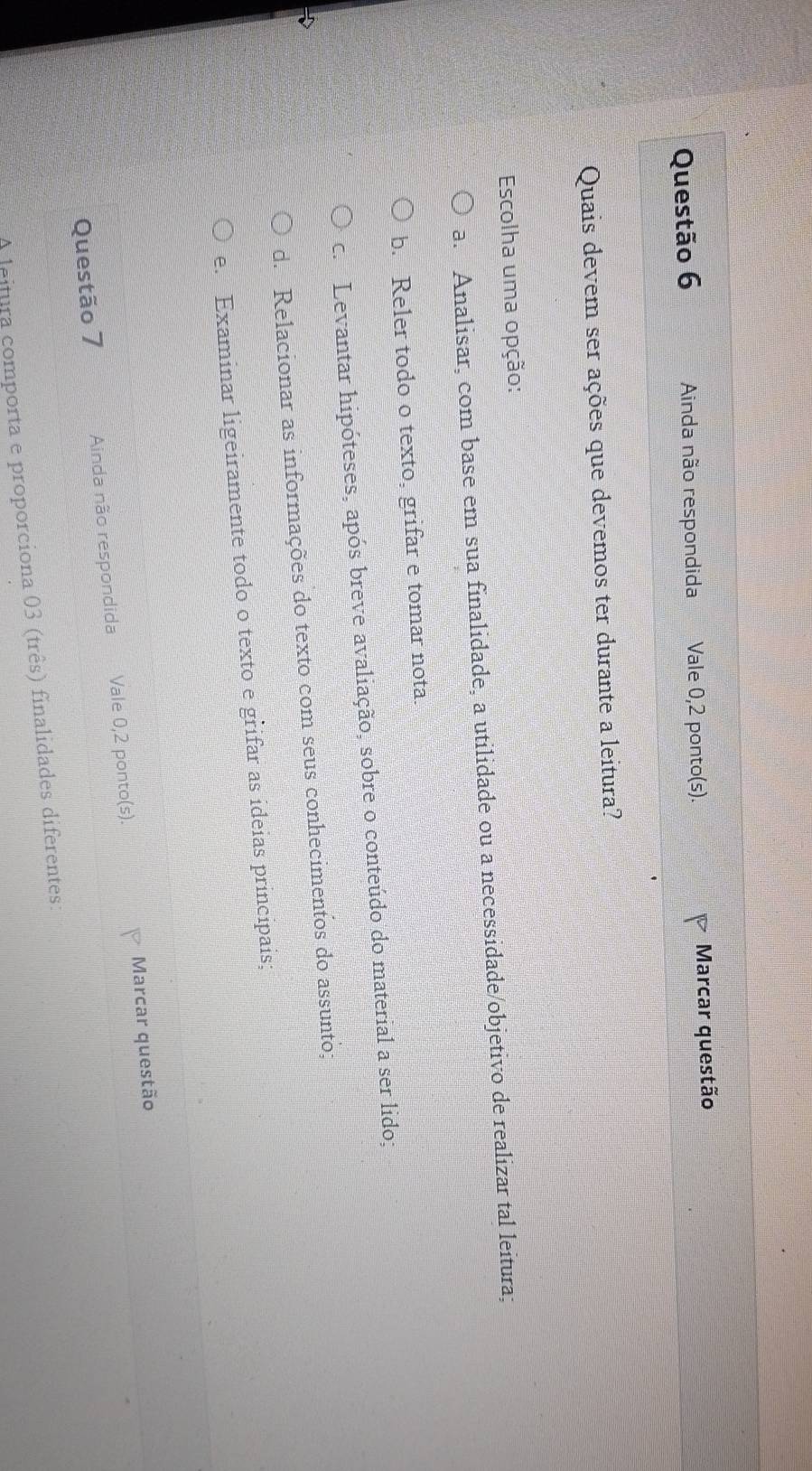 Ainda não respondida Vale 0,2 ponto(s). Marcar questão
Quais devem ser ações que devemos ter durante a leitura?
Escolha uma opção:
a. Analisar, com base em sua finalidade, a utilidade ou a necessidade/objetivo de realizar tal leitura;
b. Reler todo o texto, grifar e tomar nota.
c. Levantar hipóteses, após breve avaliação, sobre o conteúdo do material a ser lido;
d. Relacionar as informações do texto com seus conhecimentos do assunto;
e. Examinar ligeiramente todo o texto e grifar as ideias principais;
Questão 7 Ainda não respondida Vale 0,2 ponto(s). Marcar questão
A leitura comporta e proporciona 03 (três) finalidades diferentes: