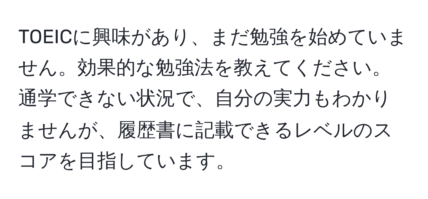 TOEICに興味があり、まだ勉強を始めていません。効果的な勉強法を教えてください。通学できない状況で、自分の実力もわかりませんが、履歴書に記載できるレベルのスコアを目指しています。