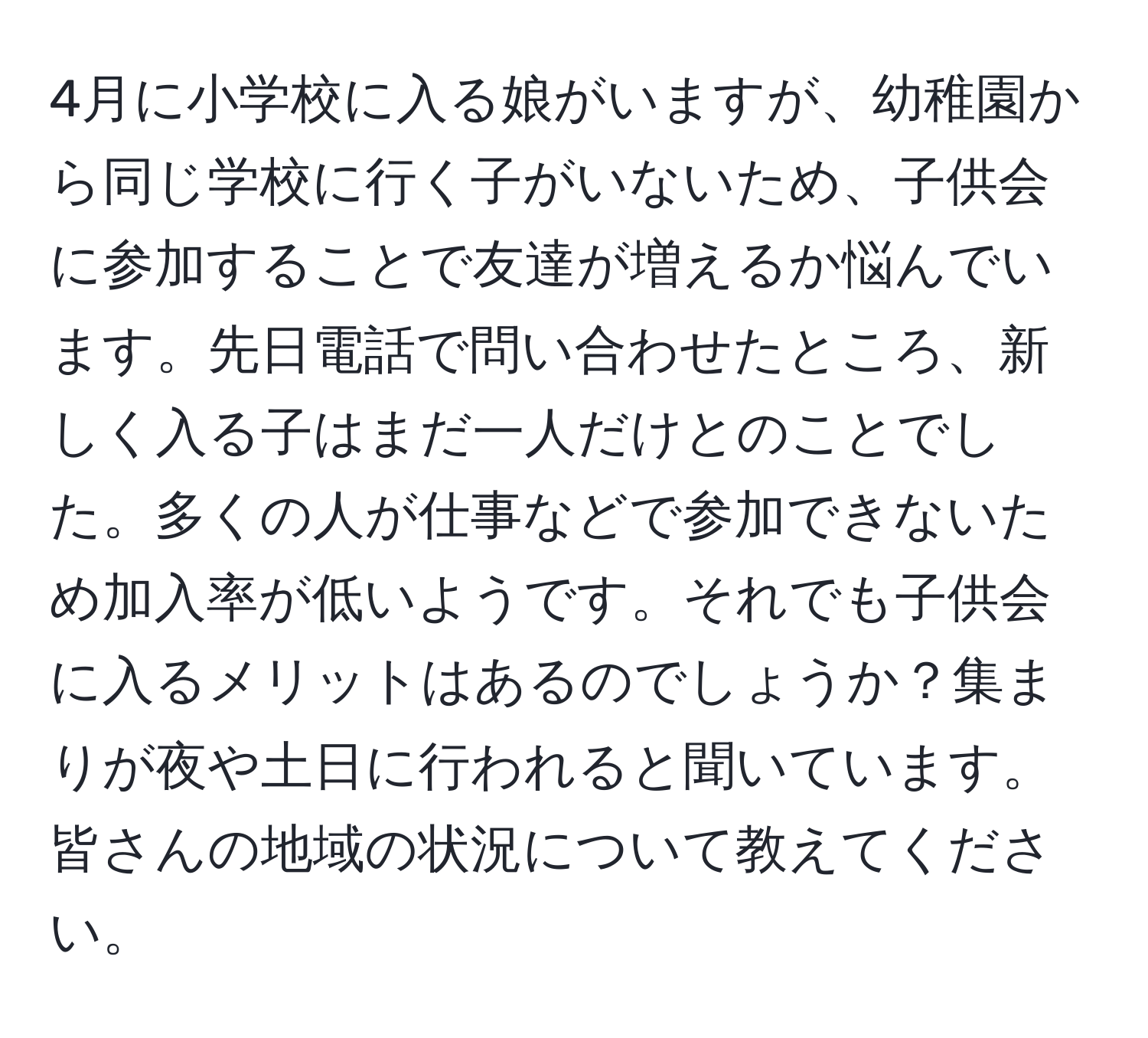 4月に小学校に入る娘がいますが、幼稚園から同じ学校に行く子がいないため、子供会に参加することで友達が増えるか悩んでいます。先日電話で問い合わせたところ、新しく入る子はまだ一人だけとのことでした。多くの人が仕事などで参加できないため加入率が低いようです。それでも子供会に入るメリットはあるのでしょうか？集まりが夜や土日に行われると聞いています。皆さんの地域の状況について教えてください。