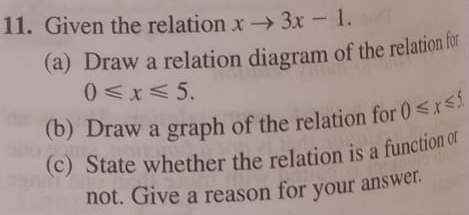 Given the relation xto 3x-1. 
(a) Draw a relation diagram of the relation for
0≤slant x≤slant 5. 
(b) Draw a graph of the relation for 0≤slant x≤slant 5
(c) State whether the relation is a function of 
not. Give a reason for your answer.