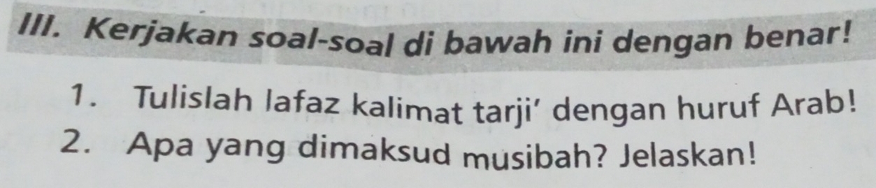 Kerjakan soal-soal di bawah ini dengan benar! 
1. Tulislah lafaz kalimat tarji’ dengan huruf Arab! 
2. Apa yang dimaksud musibah? Jelaskan!