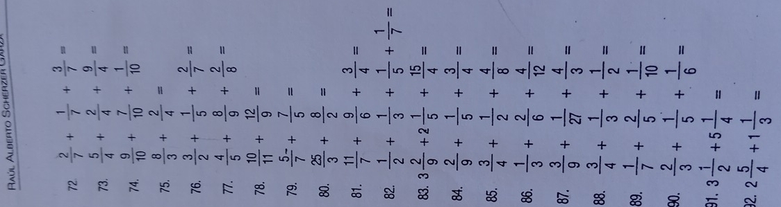 Raúl Alberto Scherzer G
72  2/7 + 1/7 + 3/7 =
73.  5/4 + 2/4 + 9/4 =
74.  9/10 + 7/10 + 1/10 =
75.  8/3 + 2/4 =
76.  3/2 + 1/5 + 2/7 =
77.  4/5 + 8/9 + 2/8 =
78.  10/11 + 12/9 =
79.  (5-)/7 + 7/5 =
80.  25/3 + 8/2 =
81.  11/7 + 9/6 + 3/4 =
82.  1/2 + 1/3 + 1/5 + 1/7 =
83. 3 2/9 +2 1/5 + 15/4 =
84.  2/9 + 1/5 + 3/4 =
85.  3/4 + 1/2 + 4/8 =
86.  1/3 + 2/6 + 4/12 =
87.  3/9 + 1/27 + 4/3 =
88.  3/4 + 1/3 + 1/2 =
89.  1/7 + 2/5 + 1/10 =
90.  2/3 + 1/5 + 1/6 =
91. 3 1/2 +5 1/4 =
2. 2 5/4 +1 1/3 =