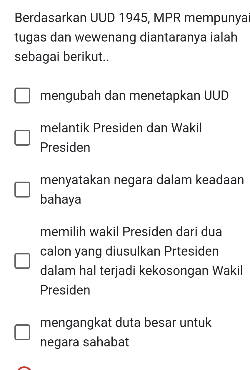 Berdasarkan UUD 1945, MPR mempunyai
tugas dan wewenang diantaranya ialah
sebagai berikut..
mengubah dan menetapkan UUD
melantik Presiden dan Wakil
Presiden
menyatakan negara dalam keadaan
bahaya
memilih wakil Presiden dari dua
calon yang diusulkan Prtesiden
dalam hal terjadi kekosongan Wakil
Presiden
mengangkat duta besar untuk
negara sahabat