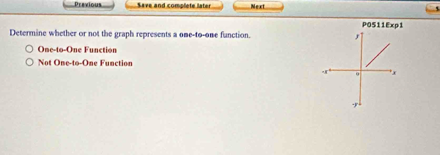 Previous Save and complete later Next
P0511Exp1
Determine whether or not the graph represents a one-to-one function.
One-to-One Function
Not One-to-One Function