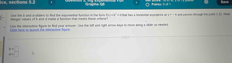 ice, sections 5.2 < Question 3, mng Expenential Pun Points: 0 of 1 Save 
Graphs Q5 
Use the  b and d -sliders to find the exponential function in the form f(x)=b^x+d that has a horizontal asymptote at y=-4 and passes through the point (1,0)
integer values of b and d make a function that meets these criteria? Wh 
Use the interactive figure to find your answer. Use the left and right arrow keys to move along a slider as needed. 
Click here to launch the interactive figure
b=□
d=□