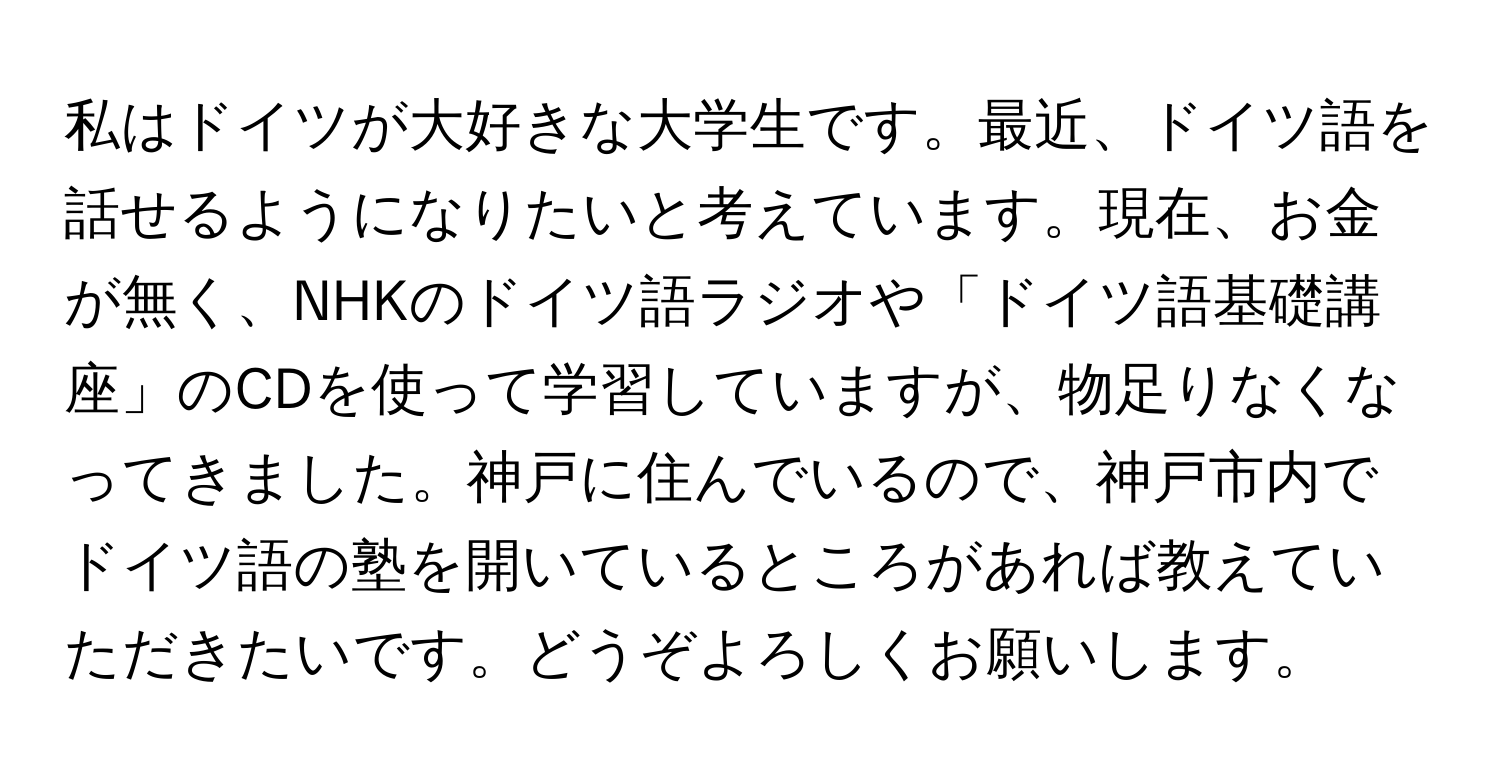 私はドイツが大好きな大学生です。最近、ドイツ語を話せるようになりたいと考えています。現在、お金が無く、NHKのドイツ語ラジオや「ドイツ語基礎講座」のCDを使って学習していますが、物足りなくなってきました。神戸に住んでいるので、神戸市内でドイツ語の塾を開いているところがあれば教えていただきたいです。どうぞよろしくお願いします。