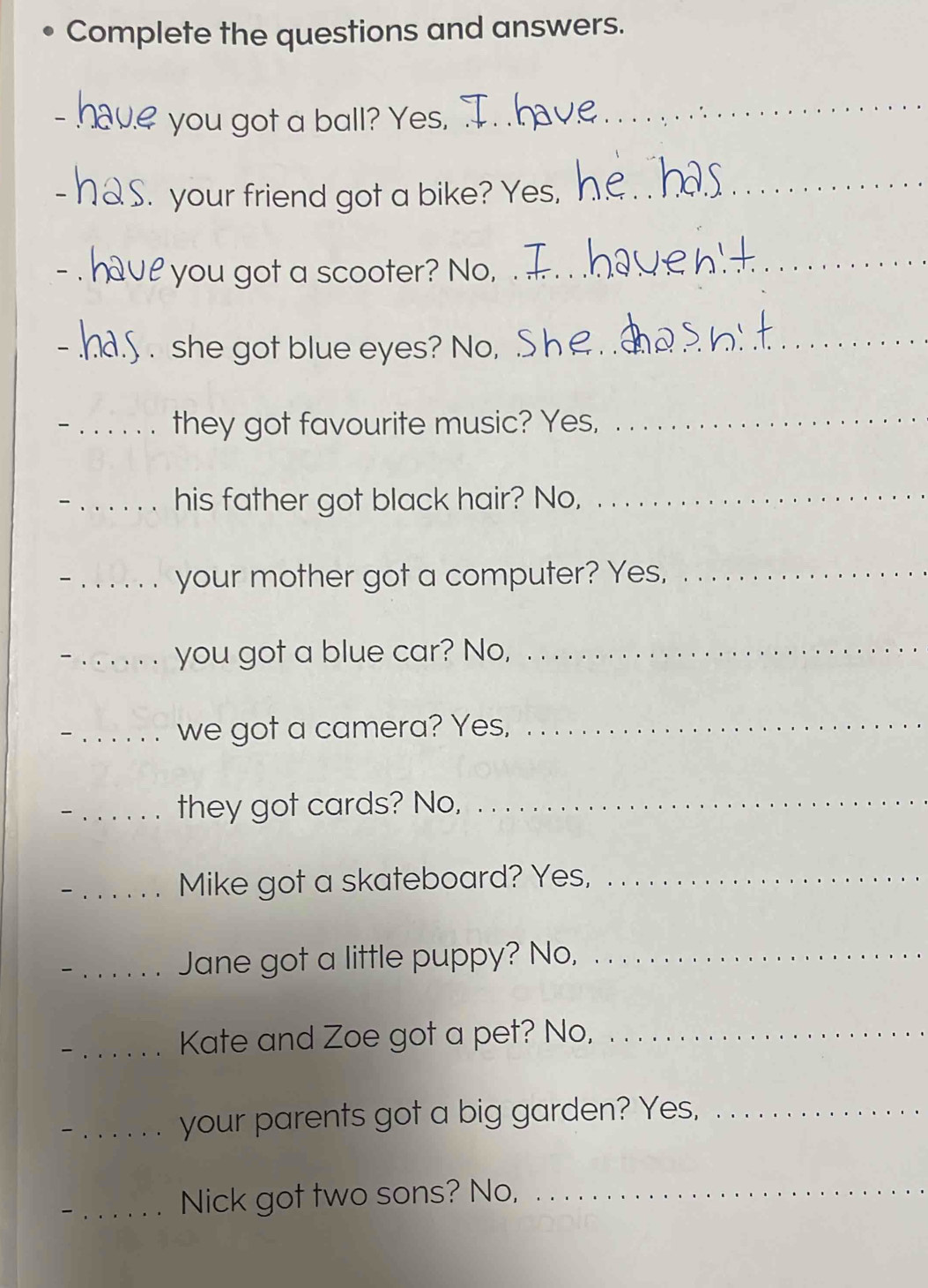 Complete the questions and answers. 
you got a ball? Yes,_ 
_ 
. your friend got a bike? Yes, 
_ 
e 'you got a scooter? No, 
_ 
- _she got blue eyes? No,_ 
_they got favourite music? Yes,_ 
_his father got black hair? No,_ 
_your mother got a computer? Yes,_ 
_you got a blue car? No,_ 
_we got a camera? Yes,_ 
_ they got cards? No,_ 
_Mike got a skateboard? Yes,_ 
_Jane got a little puppy? No,_ 
_Kate and Zoe got a pet? No,_ 
_your parents got a big garden? Yes,_ 
_Nick got two sons? No,_