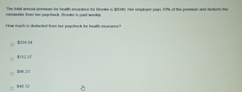 The total annual premium for health insurance for Brooke is $8340. Her employer pays 70% of the premium and deducts the
remainder from her paycheck. Brooke is paid weekly.
How much is deducted from her paycheck for health insurance?
$224.54
$112.27
$96.23
$48.12