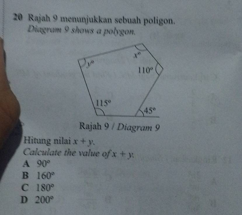 Rajah 9 menunjukkan sebuah poligon.
Diagram 9 shows a polygon.
Rajah 9 / Diagram 9
Hitung nilai x+y.
Calculate the value of x+y
A 90°
B 160°
C 180°
D 200°