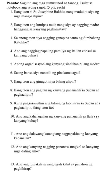 Panuto: Sagutin ang mga sumusunod na tanong. Isulat sa 
notebook ang iyong sagot. (5 pts. each) 
1. Ilang taon si St. Josephine Bakhita nang madukot siya ng 
mga mang-aalipin? 
2. Ilang taon ang lumipas mula nang siya ay nagging madre 
hanggang sa kanyang pagkamatay? 
3. Sa anong taon siya nagging ganap na santo ng Simbahang 
Katoliko? 
4. Ano ang nagging papel ng pamilya ng Italian consul sa 
kanyang buhay? 
5. Anong organisasyon ang kanyang sinalihan bilang madre? 
6. Saang bansa siya nanatili ng pinakamatagal? 
7. Ilang taon ang ginugol niya bilang alipin? 
8. Ilang taon ang pagitan ng kanyang pananatili sa Sudan at s 
pagkaalipin? 
9. Kung pagsasamahin ang bilang ng taon niya sa Sudan at s 
pagkaalipin, ilang taon ito? 
10. Ano ang kahalagahan ng kanyang pananatili sa Italya sa 
kanyang buhay? 
11. Ano ang dalawang katangiang nagpapakita ng kanyang 
kabanalan? 
12. Ano ang kanyang nagging pananaw tungkol sa kanyang 
mga dating amo? 
13. Ano ang ipinakita niyang ugali kahit sa panahon ng 
paghihirap?