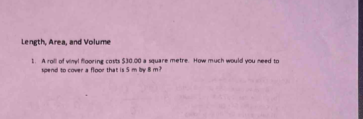 Length, Area, and Volume 
1. A roll of vinyl flooring costs $30.00 a square metre. How much would you need to 
spend to cover a floor that is 5 m by 8 m?