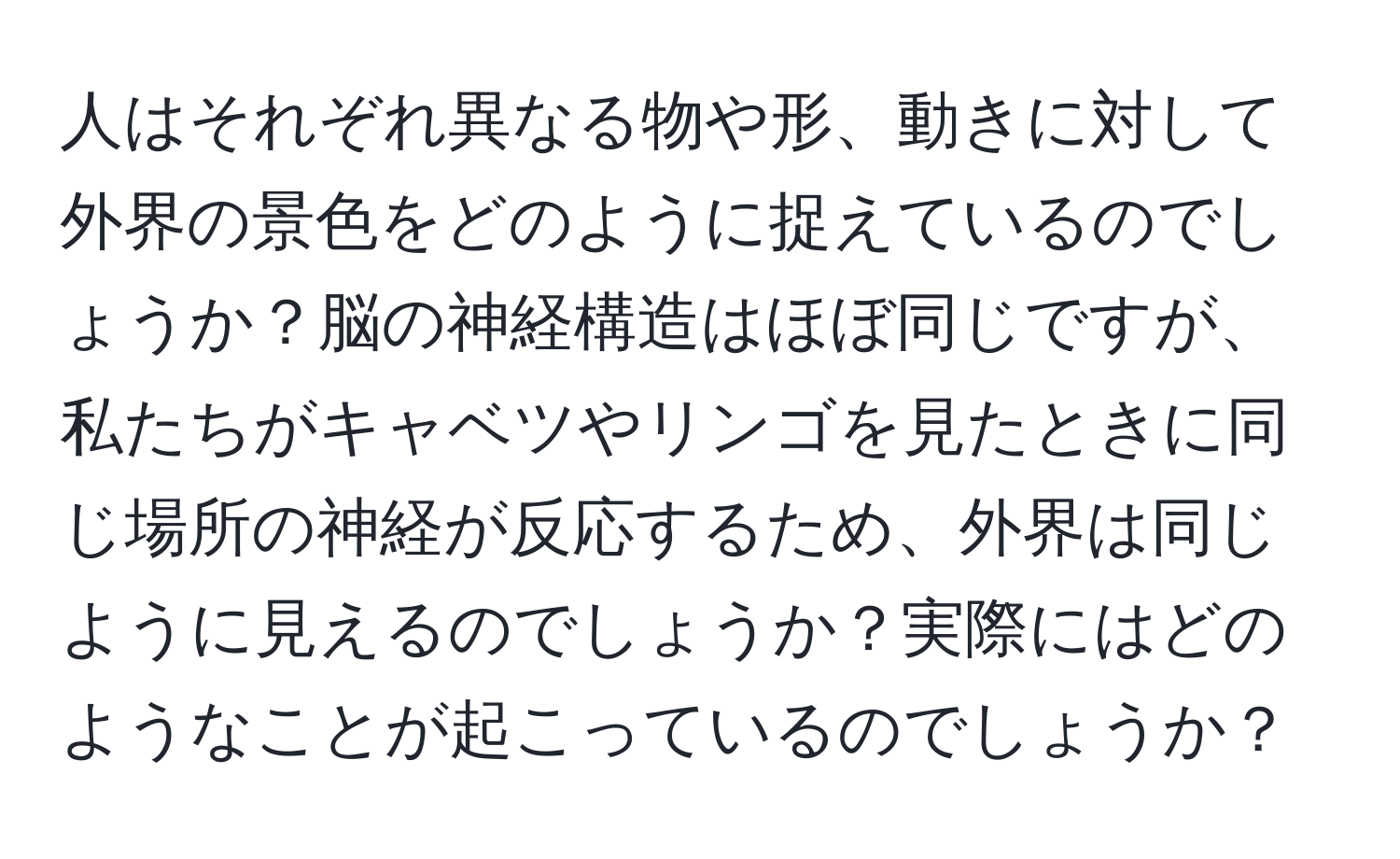 人はそれぞれ異なる物や形、動きに対して外界の景色をどのように捉えているのでしょうか？脳の神経構造はほぼ同じですが、私たちがキャベツやリンゴを見たときに同じ場所の神経が反応するため、外界は同じように見えるのでしょうか？実際にはどのようなことが起こっているのでしょうか？