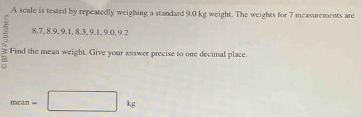 A scale is tested by repeatedly weighing a standard 9.0 kg weight. The weights for 7 measurements are
8.7, 8.9, 9.1, 8.3, 9.1, 9.0, 9.2
Find the mean weight. Give your answer precise to one decimal place.
mean=□ kg