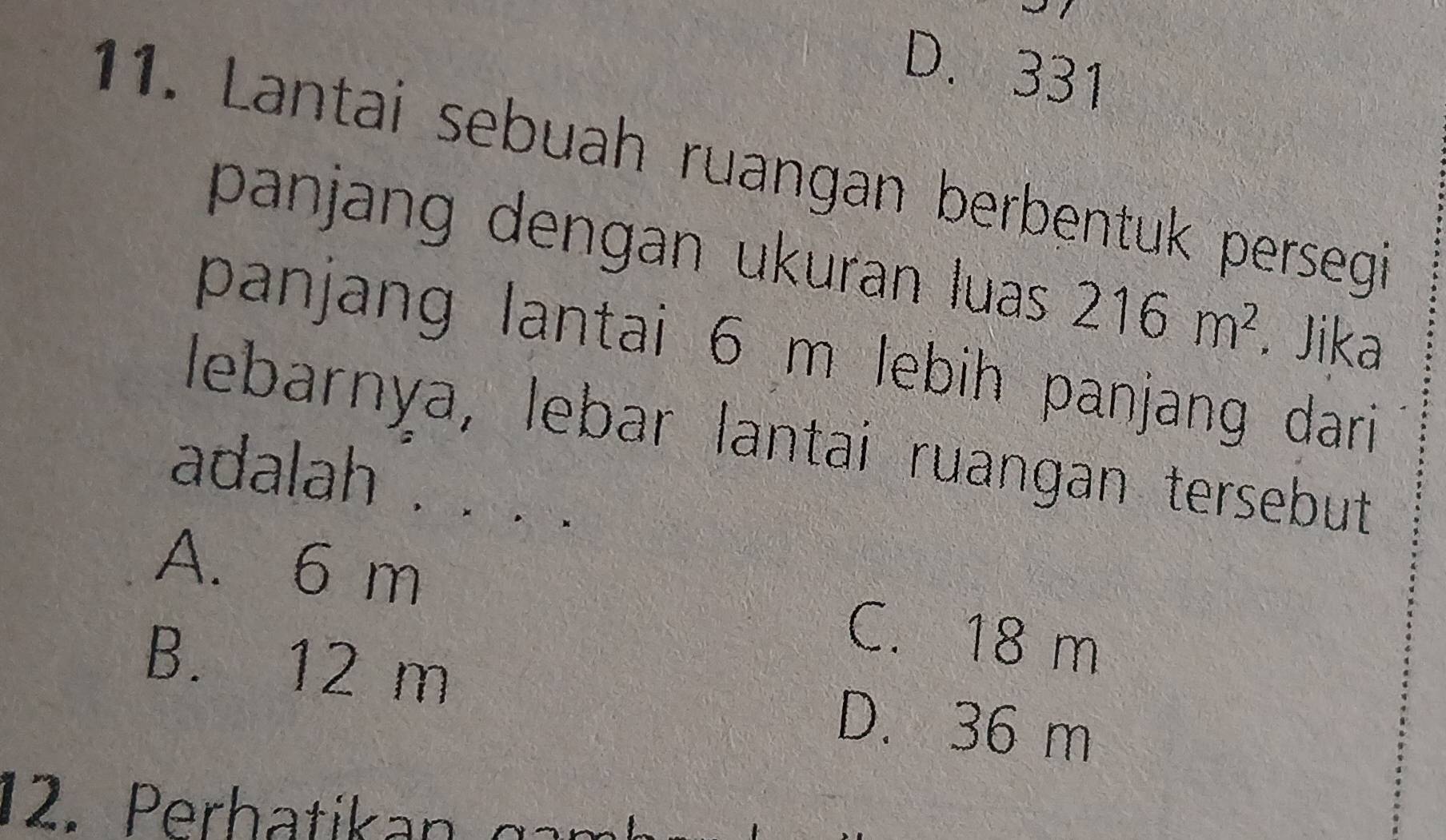 D. 331
11. Lantai sebuah ruangan berbentuk persegi
panjang dengan ukuran luas 216m^2. Jika
panjang lantai 6 m lebih panjang dari 
lebarnya, lebar lantai ruangan tersebut
adalah . .
A. 6 m C. 18 m
B. 12 m D. 36 m