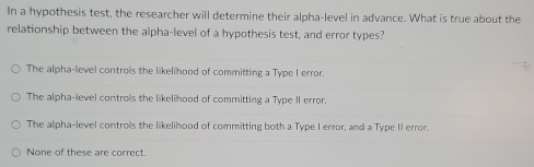 In a hypothesis test, the researcher will determine their alpha-level in advance. What is true about the
relationship between the alpha-level of a hypothesis test, and error types?
The alpha-level controls the likelihood of committing a Type I error.
The alpha-level controls the likelihood of committing a Type II error.
The alpha-level controls the likelihood of committing both a Type I error, and a Type II error.
None of these are correct.