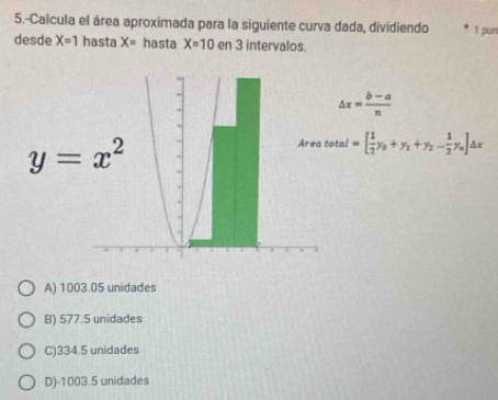 5.-Calcula el área aproximada para la siguiente curva dada, dividiendo 1 pun
desde X=1 hasta X= hasta X=10 en 3 intervalos.
△ x= (b-a)/n 
y=x^2
Area total =[ 1/2 y_0+y_1+y_2- 1/2 y_0]△ x
A) 1003.05 unidades
B) 577.5 unidades
C) 334.5 unidades
D) -1003.5 unidades