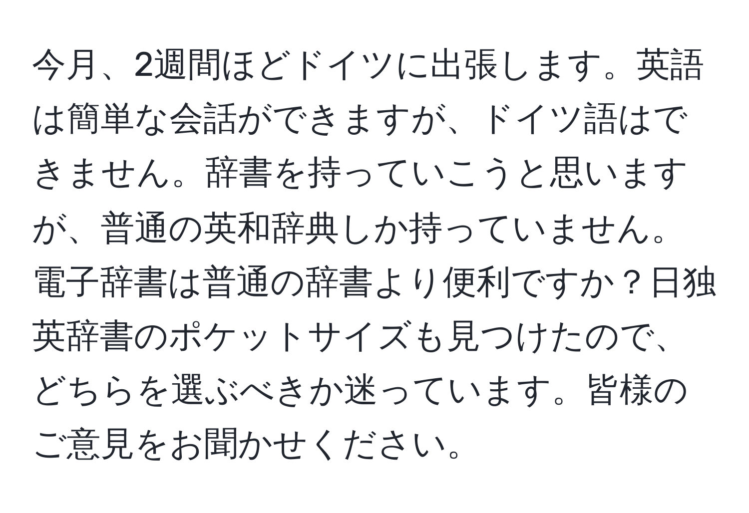 今月、2週間ほどドイツに出張します。英語は簡単な会話ができますが、ドイツ語はできません。辞書を持っていこうと思いますが、普通の英和辞典しか持っていません。電子辞書は普通の辞書より便利ですか？日独英辞書のポケットサイズも見つけたので、どちらを選ぶべきか迷っています。皆様のご意見をお聞かせください。