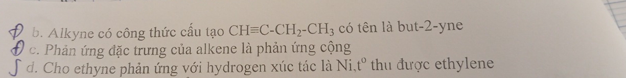 b. Alkyne có công thức cấu tạo CHequiv C-CH_2-CH_3 có tên là but -2 -yne
c. Phản ứng đặc trưng của alkene là phản ứng cộng
d. Cho ethyne phản ứng với hydrogen xúc tác là Ni, t^o thu được ethylene