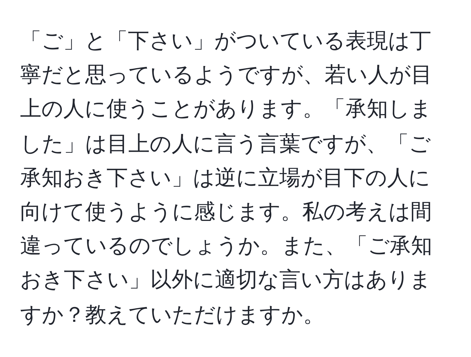 「ご」と「下さい」がついている表現は丁寧だと思っているようですが、若い人が目上の人に使うことがあります。「承知しました」は目上の人に言う言葉ですが、「ご承知おき下さい」は逆に立場が目下の人に向けて使うように感じます。私の考えは間違っているのでしょうか。また、「ご承知おき下さい」以外に適切な言い方はありますか？教えていただけますか。