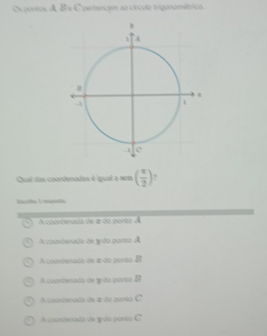 Os pontos A B e C pertencem ao círculo trigonométrico.
Qual das coordenadas é igual a sen ( π /2 )
Escoha 1respoita
a A coordenada de 2 do ponto À
A coordenada de y do ponto Á
a A coordenada de 2 do ponto B
A coondenada de ydo ponto B
A coondenada de 2 do ponto
A coondenada de y do ponto C