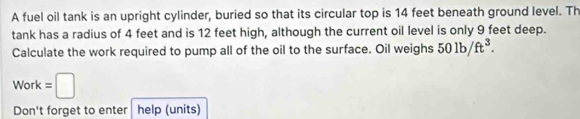 A fuel oil tank is an upright cylinder, buried so that its circular top is 14 feet beneath ground level. Th 
tank has a radius of 4 feet and is 12 feet high, although the current oil level is only 9 feet deep. 
Calculate the work required to pump all of the oil to the surface. Oil weighs 501b/ft^3.
Work=□
Don't forget to enter help (units)