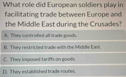 What role did European soldiers play in
facilitating trade between Europe and
the Middle East during the Crusades?
A. They controlled all trade goods.
B. They restricted trade with the Middle East.
C. They imposed tariffs on goods.
D. They established trade routes.