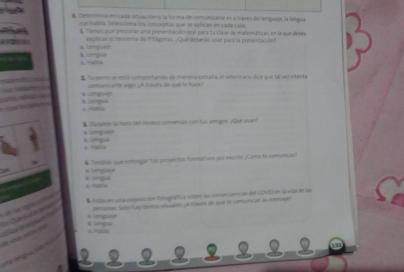 Determina en cada situación si la forma de comunicarse es a través del lenguaje, la lengua
o el habla. Selecciona los conceptos que se aplican en cada caso.
1 Tienes que preparar una presentación oral para tu clase de matemáticas, en la que debes
explicar el teorema de Pitagoras. ¿Que deberás usar para la presentación?
s. Lenguaje
b. Lengua
s. -abla
Tupeno se está comportando de manera extraña; el veterinario dice que tal vez intenta
somunicate algo. ¿A traves de qué lo hace?
a Lenguble
a Lengua
c Satla
1. Durarbe la hora del redeso conversas con tus amigos. ¿Qué usan?

B engue
. Temdas que embegiar tus proyectos formativos por escrito ¿Cómo te comunicas?

k mgua

* Estas en una exposición fotográfica sobre las consecuencias del COVID en la vida de las
temionas Sillo tay nextos visuales ¿ A través de qué te comunican su mensaje?
x Geage
1. Macia
131