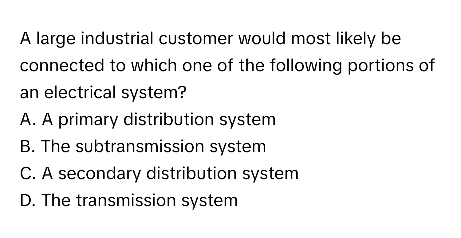 A large industrial customer would most likely be connected to which one of the following portions of an electrical system?
A. A primary distribution system
B. The subtransmission system
C. A secondary distribution system
D. The transmission system