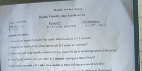 Physical Scienco Motian 
Speed, Velocity, and Acceleration 
FQUATIONS: Acceleration: 
Velosity: 
Spost: with direction a=(Vf-Vi)/t
V=d/t
5-d/1
Sample Proðdems: 
t What is the speed of a rocket that travels 9000 meters in 12.12 seconds? 
2. What is the speed of a jet plane that travels 528 meters in 4 seconds? 
3. How long will your trip take (in hours) if you travel 350 km at an average speed of 80 km?r? 
4. How fr (in meters) will you travel in 3 minutes running at a rate of 6 m/s? 
5. How many seconds will it take for a satellite to travel 450 km at a rate of 120 m/s?