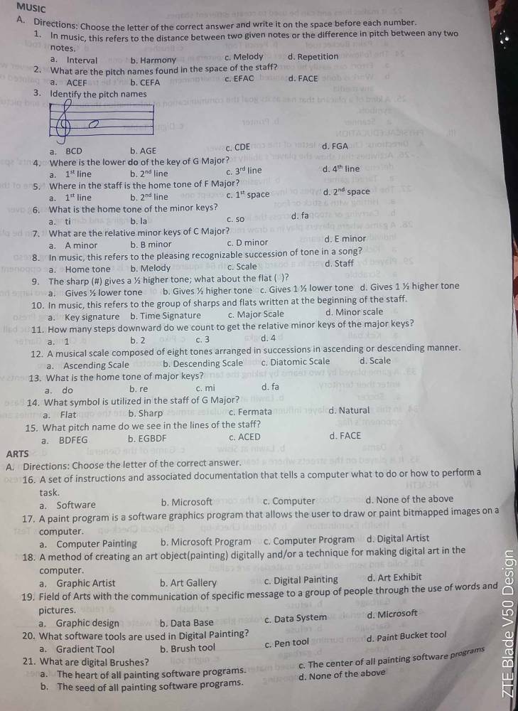 MUSIC
A. Directions: Choose the letter of the correct answer and write it on the space before each number
1. In music, this refers to the distance between two given notes or the difference in pitch between any two
notes
a. Interval b. Harmony c. Melody d. Repetition
2. What are the pitch names found in the space of the staff? d. FACE
a. ACEF b. CEFA
c. EFAC
3. Identify the pitch names
a. BCD b. AGE c. CDE d. FGA
4. Where is the lower do of the key of G Major?
a. 1^(st) line b. 2^(nd) line C. 3^(rd) line d. 4^(th) line
5. Where in the staff is the home tone of F Major?
a. 1^(st) line b. 2^(nd) line C. 1^(st) space d. 2^(nd) space
6. What is the home tone of the minor keys? d. fa
a. ti b. la C. so
7. What are the relative minor keys of C Major?
a. A minor b. B minor c. D minor d. E minor
8. In music, this refers to the pleasing recognizable succession of tone in a song?
a. Home tone b. Melody c. Scale d. Staff
9. The sharp (#) gives a ½ higher tone; what about the flat ( )?
a. Gives ½ lower tone b. Gives ½ higher tone c. Gives 1 ½ lower tone d. Gives 1 ½ higher tone
10. In music, this refers to the group of sharps and flats written at the beginning of the staff.
a. Key signature b. Time Signature c. Major Scale d. Minor scale
11. How many steps downward do we count to get the relative minor keys of the major keys?
a. 1 b. 2 c. 3 d. 4
12. A musical scale composed of eight tones arranged in successions in ascending or descending manner.
a. Ascending Scale b. Descending Scale c. Diatomic Scale d. Scale
13. What is the home tone of major keys?
a. do b. re c. mi d. fa
14. What symbol is utilized in the staff of G Major?
a. Flat b. Sharp c. Fermata d. Natural
15. What pitch name do we see in the lines of the staff?
a. BDFEG b. EGBDF c. ACED d. FACE
ARTS
A. Directions: Choose the letter of the correct answer.
16. A set of instructions and associated documentation that tells a computer what to do or how to perform a
task.
a. Software b. Microsoft c. Computer d. None of the above
17. A paint program is a software graphics program that allows the user to draw or paint bitmapped images on a
computer.
a. Computer Painting b. Microsoft Program c. Computer Program d. Digital Artist
18. A method of creating an art object(painting) digitally and/or a technique for making digital art in the a
computer.
a. Graphic Artist b. Art Gallery c. Digital Painting d. Art Exhibit
19. Field of Arts with the communication of specific message to a group of people through the use of words and
pictures.
a. Graphic design b. Data Base c. Data System d. Microsoft
20. What software tools are used in Digital Painting?
a. Gradient Tool b. Brush tool
c. Pen tool d. Paint Bucket tool
21. What are digital Brushes?
c. The center of all painting software programs
a. The heart of all painting software programs.
b. The seed of all painting software programs. d. None of the above