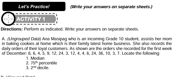 Let's Practice! (Write your answers on separate sheets.) 
ACTIVITY 1 
Directions: Perform as indicated. Write your answers on separate sheets. 
A. (Ungrouped Data) Ana Masipag who is an incoming Grade 10 student, assists her mom 
in baking cookies at home which is their family latest home business. She also records the 
daily orders of their loyal customers. As shown are the orders she recorded for the first week 
of December: 6, 6, 4, 5, 9, 12, 24, 3, 12, 4, 4, 6, 24, 36, 10, 3, 7. Locate the following: 
1. Median 
2. 75^(th) percentile 
3. 2^(nd) decile.