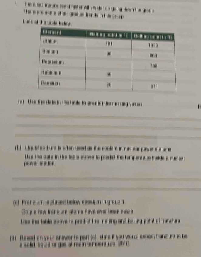 The alkall metals react faster with water on going down the group 
There are some other gradual trends in this group 
Look at the table below.
(a) Use the data in the table to predict the missing valuss
_
_
_
_
(B) Liquid sedium is often used as the coolant in nuclear power stations
Use the data in the fable above to predict the temperature inside a nuclear
power stalien
_
_
_
_
_
(c) Francium is placed below cassium in group 1
Only a few francium stoms have ever been made
Use the table above to predict the melting and boiling point of francium
(d) Based on your answer to part (c). state if you would expect francium to be
a selid, liquid or gas at ream temperature. 35°C